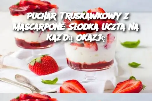 Puchar Truskawkowy z Mascarpone: Słodka Uczta na Każdą Okazję